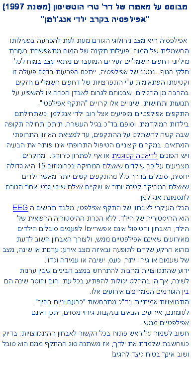 תיבת טקסט: מבוסס על מאמרו של דר' טרי הוטשיסון (משנת 1997) 
"אפילפסיה בקרב ילדי אנג'למן" אפילפסיה היא מצב נירולוגי הגורם מעת לעת להפרעה בפעילותו החשמלית של המוח. פעילות תקינה של המוח מתאפשרת בעזרת מיליוני דחפים חשמליים זעירים המועברים מתאי עצב במוח לכל חלקי הגוף. במצב של אפילפסיה, ייתכנו הפרעות בדגם פעולה זו וקטיעתו הפתאומית ע"י התפרצויות של דחפים חשמליים חזקים בהרבה מן הרגילים, שבכוחם לגרום לאבדן הכרה או להשפיע על תנועות ותחושות. שינויים אלו קרויים "התקף אפילפטי". התקפים אפילפטיים מופיעים אצל רוב ילדי אנג'למן, כשתחילתם בילדות המוקדמת, וסופם בד"כ בגיל העשרה. תיתכן תחילה תקופה שבה קשה להשתלט על ההתקפים, עד למציאת האיזון התרופתי המתאים. במקרים קיצוניים הטיפול התרופתי אינו פותר את הבעיה ויש הפונים לדיאטה קטוגנית או אף לפתרון כירורגי.  מחקרים מצביעים על כך שילדים שאצלם המחיקה בכרומוזום 15 היא גדולה יחסית, סובלים בדרך כלל מהתקפים קשים יותר מאשר ילדים שאצלם המחיקה קטנה יותר או שקיים אצלם שינוי גנטי אחר הגורם לתסמונת אנג'למן. הכלי העיקרי לאבחון של התקף אפילפטי, מלבד תרשים ה EEG  
הוא ההיסטוריה של הילד. ללא הכרת ההיסטוריה הרפואית של הילד, האבחון והטיפול אינם אפשריים! לפעמים סובלים הילדים מאירועים שאינם אפילפטיים ממש, ולצורך האבחון חשוב לדעת מהוא הרקע שקדם לתופעה ובאיזה מצב אירע: ערנות או שינה, מצב של שעמום או גירוי יתר, כעס, ישיבה או עמידה וכדו'.  ידוע שהתכווצויות מרבות להתרחש במצב הביניים שבין ערנות לשינה, אך הן בהחלט יכולות להפתיע בכל עת. חום וחוסר שינה הם בין הגורמים הממריצים אירועים אלו. התכווצויות אמיתיות בד"כ מתרחשות "כרעם ביום בהיר".
לעומתם, אירועים הבאים בעקבות גירוי מסוים, יתכן ואינם אפילפטיים ממש. 
חשוב לשמור על ראש פתוח בכל הקשור לאבחון ההתכווצויות: בדיוק כשחשבת שלמדת את ילדך, אז משתנה סוג ההתקף ממנו הוא סובל ושוב אינך בטוח כיצד להגיב!