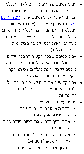 תיבת טקסט: אנו מאמינים שהורים אחרים לילדי אנג'למן הם מקור המידע והתמיכה הטוב ביותר עבורנו. לפיכך אנו מזמינים אותך ליצור איתנו קשר ולהצטרף לא.מ.א. (ארגון משפחות אנגלמן),  ואם הנך דובר אנגלית אתה מוזמן גם להצטרף לקבוצת הדיון של הורי אנג'למן מעל גבי האינטרנט (קבוצה בינלאומית; הדיון באנגלית). אנו מאמינים שבכל הקשור להבנה, ילדינו הם בעלי פוטנציאל גדול יותר ממה שרופאים מוכנים לקבל, וזאת בגלל מיעוט המחקר הקיים אודות תסמונת אנג'למן. אנו מקדישים את חיינו לשיפור חייהם של ילדינו, ומצטרפים יחד לחזק ולעודד 
זה את זה.אנו יודעים ובטוחים ש:ילדך הוא אוהב וחביב במיוחד.ילדך ישגע אותך לעתים.אתה צריך לדרוש את הטוב ביותר עבור ילדך וממנו. אהבתך הבלתי מוגבלת והבלתי תלויה לילדך "המלאך"(Angel) 
תהפוך אותך לבן אדם טוב יותר.   