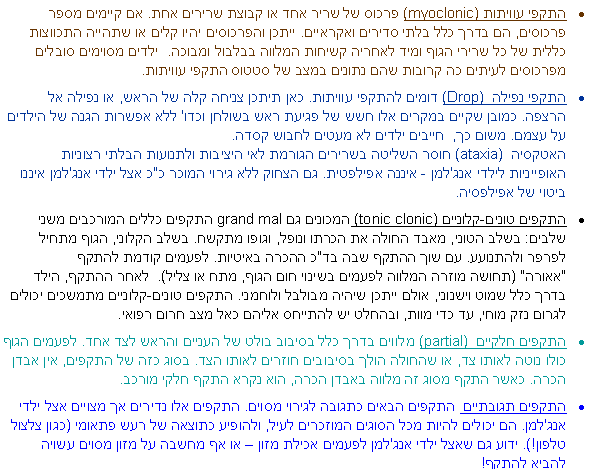 תיבת טקסט: התקפי עוויתות myoclonic)) פרכוס של שריר אחד או קבוצת שרירים אחת. אם קיימים מספר פרכוסים, הם בדרך כלל בלתי סדירים ואקראיים. ייתכן והפרכוסים יהיו קלים או שתהייה התכווצות כללית של כל שרירי הגוף ומיד לאחריה קשיחות המלווה בבלבול ומבוכה.  ילדים מסוימים סובלים מפרכוסים לעיתים כה קרובות שהם נתונים במצב של סטטוס התקפי עוויתות. התקפי נפילה (Drop)  דומים להתקפי עוויתות. כאן תיתכן צניחה קלה של הראש, או נפילה אל הרצפה. כמובן שקיים במקרים אלו חשש של פגיעת ראש בשולחן וכדו' ללא אפשרות הגנה של הילדים על עצמם. משום כך,  חייבים ילדים לא מעטים לחבוש קסדה. 
האטקסיה (ataxia)  חוסר השליטה בשרירים הגורמת לאי היציבות ולתנועות הבלתי רצוניות האופייניות לילדי אנג'למן - איננה אפילפטית. גם הצחוק ללא גירוי המוכר כ"כ אצל ילדי אנג'למן איננו ביטוי של אפילפסיה. התקפים טונים-קלוניים (tonic clonic) המכונים גםgrand mal  התקפים כללים המורכבים משני שלבים: בשלב הטוני, מאבד החולה את הכרתו ונופל, וגופו מתקשח. בשלב הקלוני, הגוף מתחיל לפרפר ולהתנועע. עם שוך ההתקף שבה בד"כ ההכרה באיטיות. לפעמים קודמת להתקף "אאורה" (תחושה מוזרה המלווה לפעמים בשינוי חום הגוף, מתח או צליל).  לאחר ההתקף, הילד בדרך כלל שמוט וישנוני, אולם ייתכן שיהיה מבולבל ולוחמני. התקפים טונים-קלוניים מתמשכים יכולים לגרום נזק מוחי, עד כדי מוות, ובהחלט יש להתייחס אליהם כאל מצב חרום רפואי. התקפים חלקיים  (partial) מלווים בדרך כלל בסיבוב בולט של העניים והראש לצד אחד. לפעמים הגוף כולו נוטה לאותו צד, או שהחולה הולך בסיבובים חוזרים לאותו הצד. בסוג כזה של התקפים, אין אבדן הכרה. כאשר התקף מסוג זה מלווה באבדן הכרה, הוא נקרא התקף חלקי מורכב. התקפים תגובתיים  התקפים הבאים כתגובה לגירוי מסוים. התקפים אלו נדירים אך מצויים אצל ילדי אנג'למן. הם יכולים להיות מכל הסוגים המוזכרים לעיל, ולהופיע כתוצאה של רעש פתאומי (כגון צלצול טלפון!). ידוע גם שאצל ילדי אנג'למן לפעמים אכילת מזון  או אף מחשבה על מזון מסוים עשויה להביא להתקף!