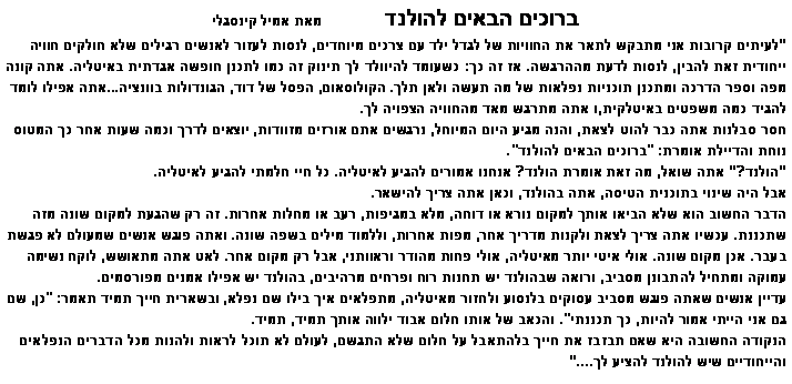 תיבת טקסט: ברוכים הבאים להולנד              מאת אמיל קינסגלילעיתים קרובות אני מתבקש לתאר את החוויות של לגדל ילד עם צרכים מיוחדים, לנסות לעזור לאנשים רגילים שלא חולקים חוויה ייחודית זאת להבין, לנסות לדעת מה הרגשה. אז זה כך: כשעומד להיוולד לך תינוק זה כמו לתכנן חופשה אגדתית באיטליה. אתה קונה מפה וספר הדרכה ומתכנן תוכניות נפלאות של מה תעשה ולאן תלך. הקולוסאום, הפסל של דוד, הגונדולות בוונציה...אתה אפילו לומד להגיד כמה משפטים באיטלקית, ואתה מתרגש מאד מהחוויה הצפויה לך. 
חסר סבלנות אתה כבר להוט לצאת, והנה מגיע היום המיוחל, נרגשים אתם אורזים מזוודות, יוצאים לדרך וכמה שעות אחר כך המטוס נוחת והדיילת אומרת: "ברוכים הבאים להולנד".
הולנד? אתה שואל, מה זאת אומרת הולנד? אנחנו אמורים להגיע לאיטליה. כל חיי חלמתי להגיע לאיטליה. 
אבל היה שינוי בתוכנית הטיסה, אתה בהולנד, וכאן אתה צריך להישאר. 
הדבר החשוב הוא שלא הביאו אותך למקום נורא או דוחה, מלא במגיפות, רעב או מחלות אחרות. זה רק שהגעת למקום שונה מזה שתכננת. עכשיו אתה צריך לצאת ולקנות מדריך אחר, מפות אחרות, וללמוד מילים בשפה שונה. ואתה פוגש אנשים שמעולם לא פגשת בעבר. אכן מקום שונה. אולי איטי יותר מאיטליה, אולי פחות מהודר וראוותני, אבל רק מקום אחר. לאט אתה מתאושש, לוקח נשימה עמוקה ומתחיל להתבונן מסביב, ורואה שבהולנד יש תחנות רוח ופרחים מרהיבים, בהולנד יש אפילו אמנים מפורסמים. 
עדיין אנשים שאתה פוגש מסביב עסוקים בלנסוע ולחזור מאיטליה, מתפלאים איך בילו שם נפלא, ובשארית חייך תמיד תאמר: "כן, שם גם אני הייתי אמור להיות, כך תכננתי". והכאב של אותו חלום אבוד ילווה אותך תמיד, תמיד. הנקודה החשובה היא שאם תבזבז את חייך בלהתאבל על חלום שלא התגשם, לעולם לא תוכל לראות ולהנות מכל הדברים הנפלאים והייחודיים שיש להולנד להציע לך....