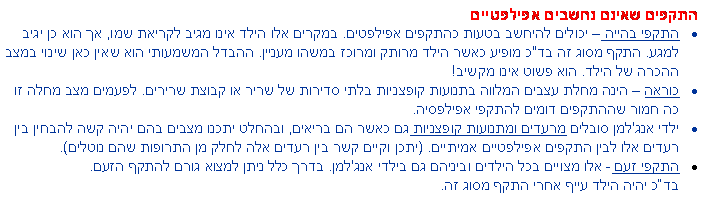 תיבת טקסט: התקפים שאינם נחשבים אפילפטייםהתקפי בהייה  יכולים להיחשב בטעות כהתקפים אפילפטים. במקרים אלו הילד אינו מגיב לקריאת שמו, אך הוא כן יגיב למגע. התקף מסוג זה בד"כ מופיע כאשר הילד מרותק ומרוכז במשהו מעניין. ההבדל המשמעותי הוא שאין כאן שינוי במצב ההכרה של הילד. הוא פשוט אינו מקשיב!כוראה  הינה מחלת עצבים המלווה בתנועות קופצניות בלתי סדירות של שריר או קבוצת שרירים. לפעמים מצב מחלה זו כה חמור שההתקפים דומים להתקפי אפילפסיה. ילדי אנג'למן סובלים מרעדים ומתנועות קופצניות גם כאשר הם בריאים, ובהחלט יתכנו מצבים בהם יהיה קשה להבחין בין רעדים אלו לבין התקפים אפילפטיים אמיתיים. (יתכן וקיים קשר בין רעדים אלה לחלק מן התרופות שהם נוטלים). התקפי זעם - אלו מצויים בכל הילדים וביניהם גם בילדי אנג'למן. בדרך כלל ניתן למצוא גורם להתקף הזעם. 
בדכ יהיה הילד עייף אחרי התקף מסוג זה.