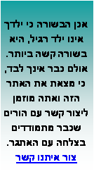 תיבת טקסט: אכן הבשורה כי ילדך אינו ילד רגיל, היא בשורה קשה ביותר. אולם כבר אינך לבד, כי מצאת את האתר הזה ואתה מוזמן ליצור קשר עם הורים שכבר מתמודדים עם האתגר.   
צור איתנו קשר 