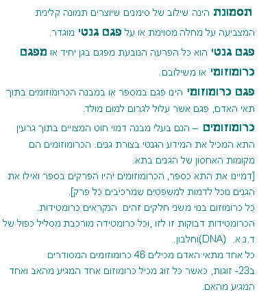 תיבת טקסט:  תסמונת הינה שילוב של סימנים שיוצרים תמונה קלינית המצביעה על מחלה מסוימת או על פגם גנטי מוגדר. 
פגם גנטי הוא כל הפרעה הנובעת מפגם בגן יחיד או מפגם כרומוזומי או משילובם.פגם כרומוזומי הינו פגם במספר או במבנה הכרומוזומים בתוך תאי האדם, פגם אשר עלול לגרום למום מולד.כרומוזומים  הנם בעלי מבנה דמוי חוט המצויים בתוך גרעין התא המכיל את המידע הגנטי בצורת גנים. הכרומוזומים הם מקומות האחסון של הגנים בתא.
[דמיינו את התא כספר, הכרומוזומים יהיו הפרקים בספר ואילו את הגנים נוכל לדמות למשפטים שמרכיבים כל פרק].כל כרומוזום בנוי משני חלקים זהים  הנקראים כרומטידות. הכרומטידות דבוקות זו לזו ,וכל כרומטידה מורכבת מסליל כפול של  ד.נ.א.  (DNA)וחלבון. כל אחד מתאי האדם מכילים 46 כרומוזומים המסודרים 
ב-23 זוגות, כאשר כל זוג מכיל כרומוזום אחד המגיע מהאב ואחד המגיע מהאם.
